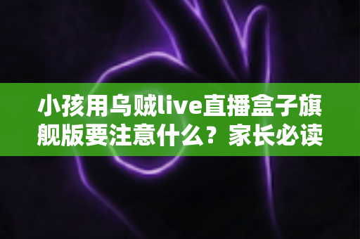小孩用乌贼live直播盒子旗舰版要注意什么?家长必读的全方位安全使用指南 小孩用乌贼live直播盒子旗舰版要注意什么?家长必读的全方位安全使用指南