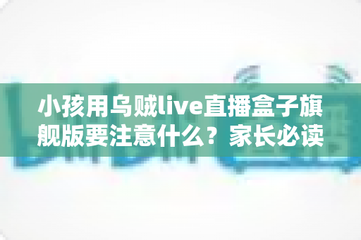 小孩用乌贼live直播盒子旗舰版要注意什么？家长必读的全方位安全使用指南