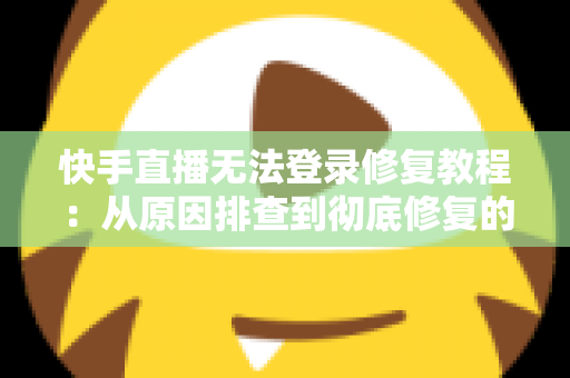 快手直播无法登录修复教程：从原因排查到彻底修复的完整指南