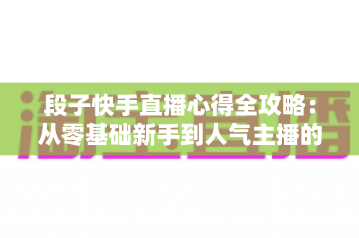 段子快手直播心得全攻略:从零基础新手到人气主播的实战经验与涨粉秘籍 段子快手直播心得全攻略:从零基础新手到人气主播的实战经验与涨粉秘籍