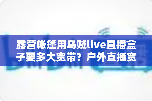 露营帐篷用乌贼live直播盒子要多大宽带?户外直播宽带宽配置全攻略 露营帐篷用乌贼live直播盒子要多大宽带?户外直播宽带宽配置全攻略