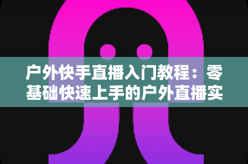 户外快手直播入门教程:零基础快速上手的户外直播实战指南 户外快手直播入门教程:零基础快速上手的户外直播实战指南
