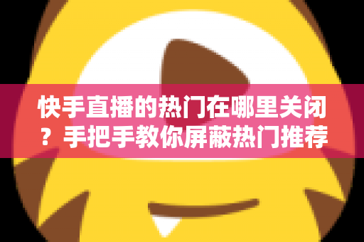 快手直播的热门在哪里关闭?手把手教你屏蔽热门推荐,找回清爽的浏览体验 快手直播的热门在哪里关闭?手把手教你屏蔽热门推荐,找回清爽的浏览体验