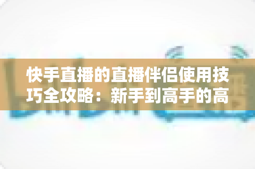 快手直播的直播伴侣使用技巧全攻略：新手到高手的高效进阶指南