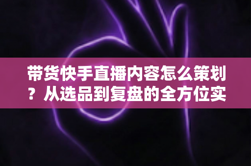 带货快手直播内容怎么策划?从选品到复盘的全方位实战指南 带货快手直播内容怎么策划?从选品到复盘的全方位实战指南