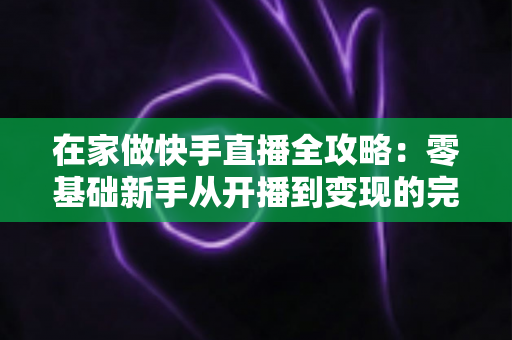 在家做快手直播全攻略：零基础新手从开播到变现的完整指南