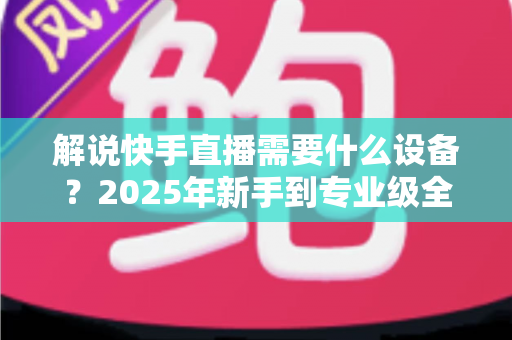 解说快手直播需要什么设备?2025年新手到专业级全套设备清单与选购攻略 解说快手直播需要什么设备?2025年新手到专业级全套设备清单与选购攻略