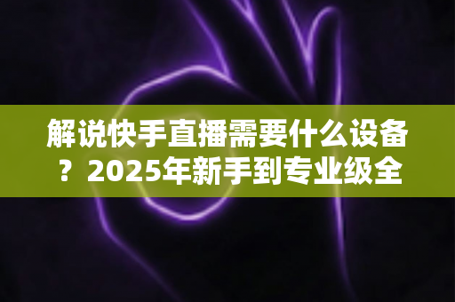 解说快手直播需要什么设备?2025年新手到专业级全套设备清单与选购攻略 解说快手直播需要什么设备?2025年新手到专业级全套设备清单与选购攻略