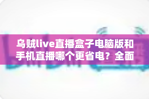 乌贼live直播盒子电脑版和手机直播哪个更省电？全面功耗对比与实用省电攻略