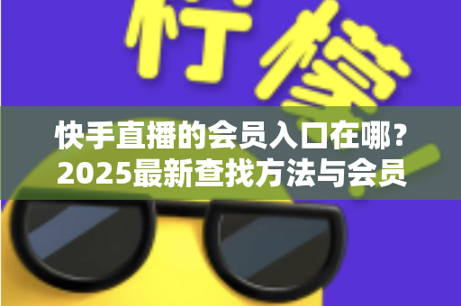 快手直播的会员入口在哪?2025最新查找方法与会员权益一站式指南 快手直播的会员入口在哪?2025最新查找方法与会员权益一站式指南