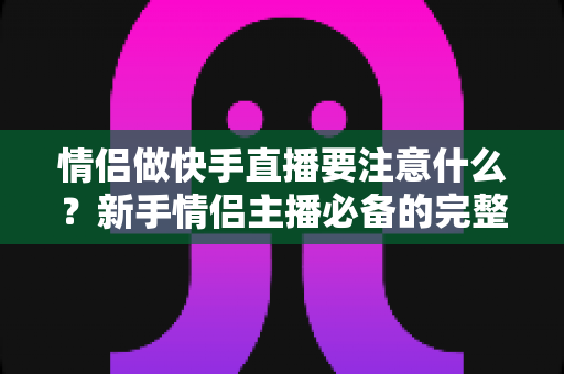 情侣做快手直播要注意什么？新手情侣主播必备的完整攻略与避坑指南
