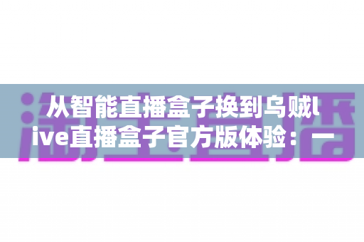 从智能直播盒子换到乌贼live直播盒子官方版体验:一位老主播的真实换装测评与心得分享 从智能直播盒子换到乌贼live直播盒子官方版体验:一位老主播的真实换装测评与心得分享