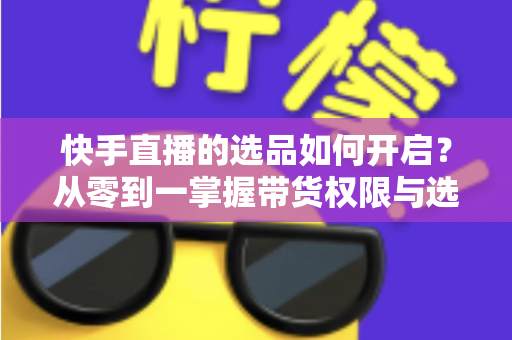 快手直播的选品如何开启?从零到一掌握带货权限与选品全攻略 快手直播的选品如何开启?从零到一掌握带货权限与选品全攻略