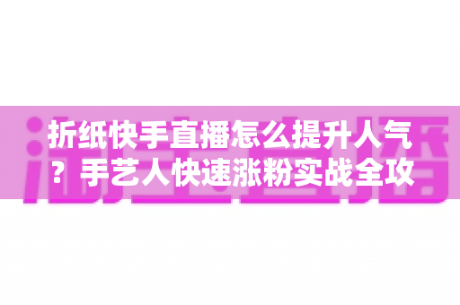 折纸快手直播怎么提升人气？手艺人快速涨粉实战全攻略