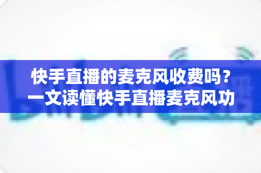 快手直播的麦克风收费吗？一文读懂快手直播麦克风功能与费用真相