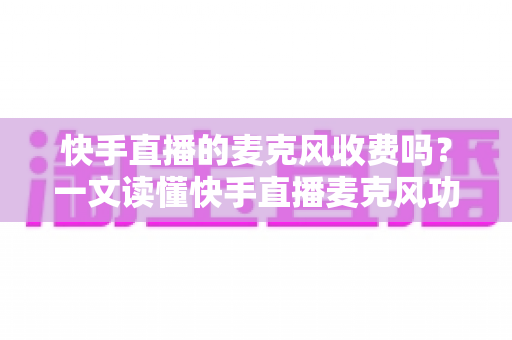 快手直播的麦克风收费吗？一文读懂快手直播麦克风功能与费用真相