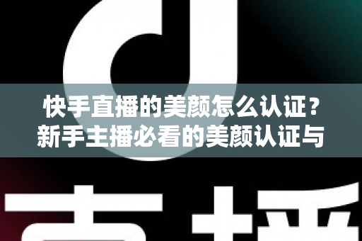 快手直播的美颜怎么认证？新手主播必看的美颜认证与开启全攻略