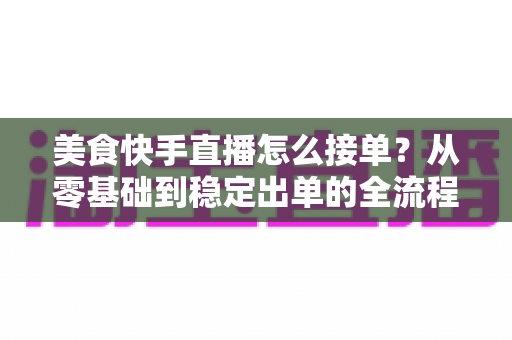 美食快手直播怎么接单?从零基础到稳定出单的全流程实战指南 美食快手直播怎么接单?从零基础到稳定出单的全流程实战指南