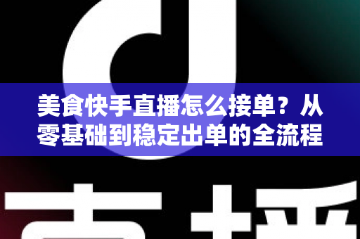 美食快手直播怎么接单?从零基础到稳定出单的全流程实战指南 美食快手直播怎么接单?从零基础到稳定出单的全流程实战指南