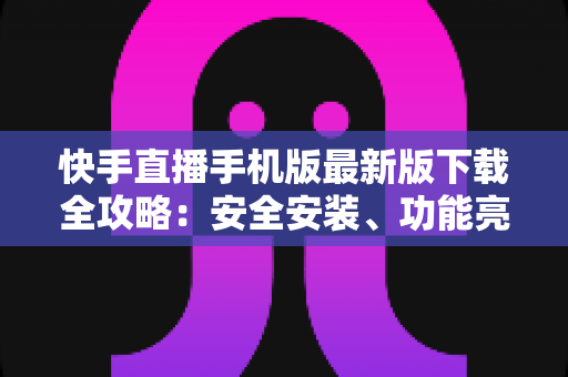 快手直播手机版最新版下载全攻略：安全安装、功能亮点与常见问题一网打尽