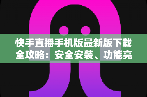 快手直播手机版最新版下载全攻略：安全安装、功能亮点与常见问题一网打尽