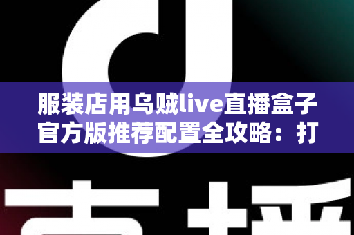 服装店用乌贼live直播盒子官方版推荐配置全攻略:打造高转化直播间必备指南 服装店用乌贼live直播盒子官方版推荐配置全攻略:打造高转化直播间必备指南