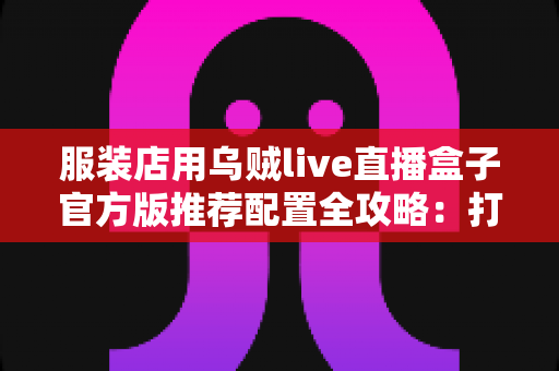 服装店用乌贼live直播盒子官方版推荐配置全攻略：打造高转化直播间必备指南