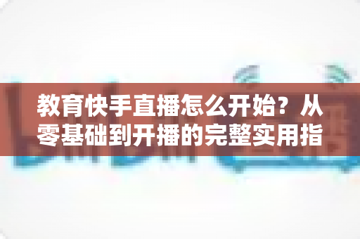 教育快手直播怎么开始?从零基础到开播的完整实用指南 教育快手直播怎么开始?从零基础到开播的完整实用指南