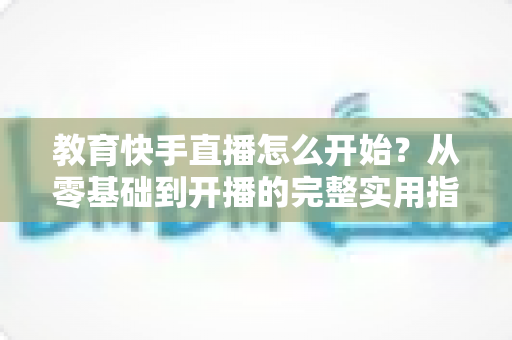 教育快手直播怎么开始?从零基础到开播的完整实用指南 教育快手直播怎么开始?从零基础到开播的完整实用指南
