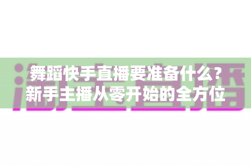 舞蹈快手直播要准备什么？新手主播从零开始的全方位开播指南