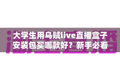 大学生用乌贼live直播盒子安装包买哪款好?新手必看的高性价比选购与避坑全指南 大学生用乌贼live直播盒子安装包买哪款好?新手必看的高性价比选购与避坑全指南