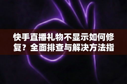 快手直播礼物不显示如何修复？全面排查与解决方法指南