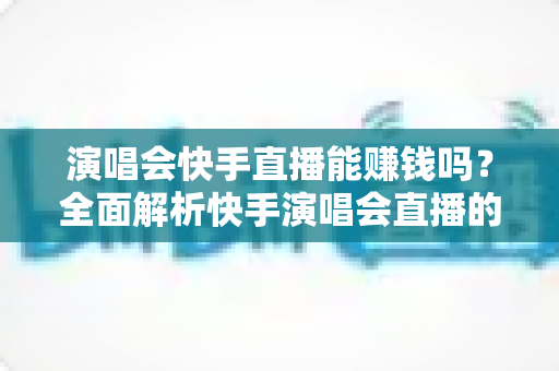 演唱会快手直播能赚钱吗？全面解析快手演唱会直播的变现方式、收入来源与实操指南