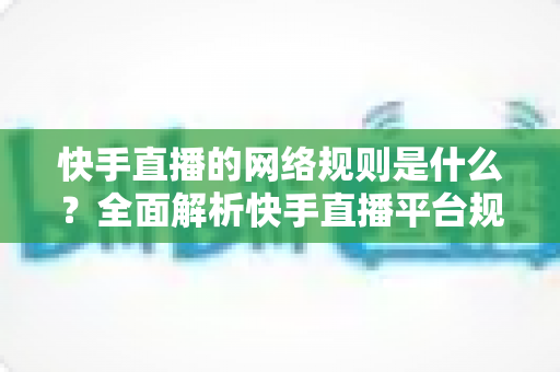 快手直播的网络规则是什么？全面解析快手直播平台规范与主播必知注意事项