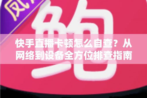 快手直播卡顿怎么自查？从网络到设备全方位排查指南，让直播流畅不断线