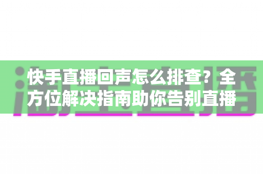 快手直播回声怎么排查?全方位解决指南助你告别直播回声困扰 快手直播回声怎么排查?全方位解决指南助你告别直播回声困扰