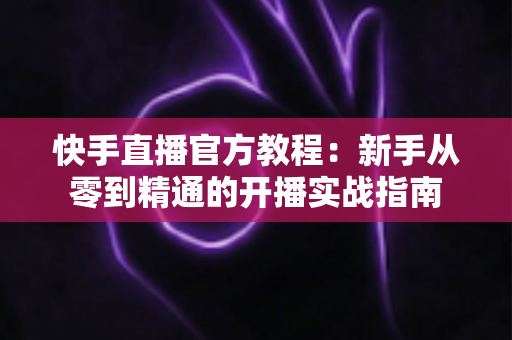 快手直播官方教程：新手从零到精通的开播实战指南