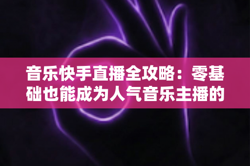 音乐快手直播全攻略:零基础也能成为人气音乐主播的实战指南 音乐快手直播全攻略:零基础也能成为人气音乐主播的实战指南