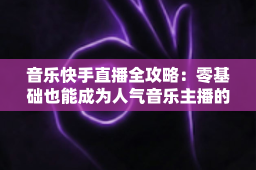 音乐快手直播全攻略:零基础也能成为人气音乐主播的实战指南 音乐快手直播全攻略:零基础也能成为人气音乐主播的实战指南