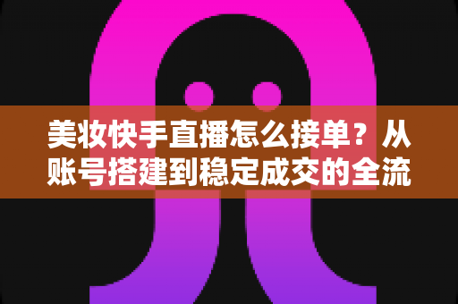 美妆快手直播怎么接单？从账号搭建到稳定成交的全流程实战攻略