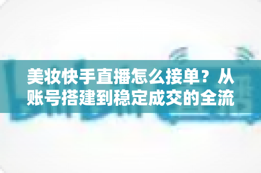 美妆快手直播怎么接单？从账号搭建到稳定成交的全流程实战攻略