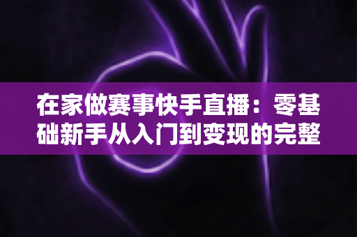 在家做赛事快手直播:零基础新手从入门到变现的完整指南 在家做赛事快手直播:零基础新手从入门到变现的完整指南