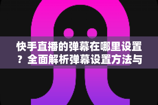 快手直播的弹幕在哪里设置?全面解析弹幕设置方法与实用技巧 快手直播的弹幕在哪里设置?全面解析弹幕设置方法与实用技巧