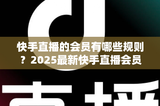 快手直播的会员有哪些规则?2025最新快手直播会员制度全解析与实用指南 快手直播的会员有哪些规则?2025最新快手直播会员制度全解析与实用指南