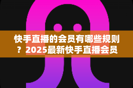 快手直播的会员有哪些规则?2025最新快手直播会员制度全解析与实用指南 快手直播的会员有哪些规则?2025最新快手直播会员制度全解析与实用指南