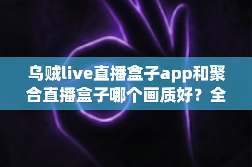 乌贼live直播盒子app和聚合直播盒子哪个画质好?全面解析两款直播应用的清晰度差异与选购指南 乌贼live直播盒子app和聚合直播盒子哪个画质好?全面解析两款直播应用的清晰度差异与选购指南