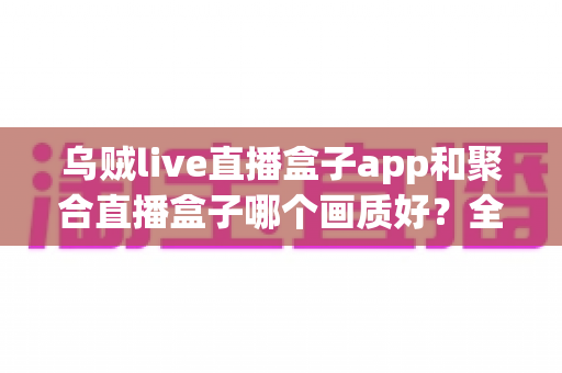 乌贼live直播盒子app和聚合直播盒子哪个画质好？全面解析两款直播应用的清晰度差异与选购指南