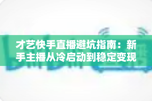 才艺快手直播避坑指南:新手主播从冷启动到稳定变现的全流程避雷手册 才艺快手直播避坑指南:新手主播从冷启动到稳定变现的全流程避雷手册