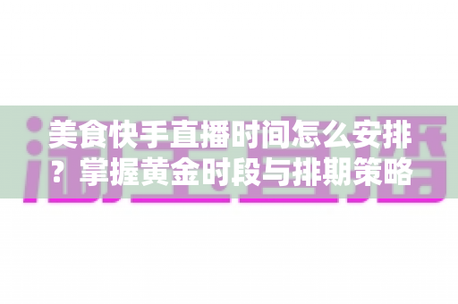 美食快手直播时间怎么安排?掌握黄金时段与排期策略,让直播间人气翻倍 美食快手直播时间怎么安排?掌握黄金时段与排期策略,让直播间人气翻倍