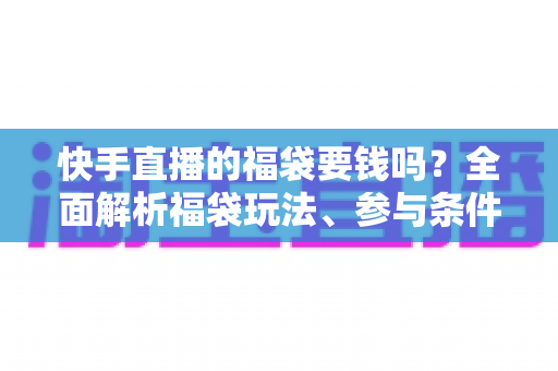快手直播的福袋要钱吗？全面解析福袋玩法、参与条件与防骗避坑指南